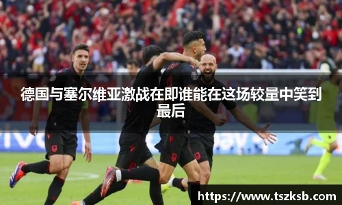德国与塞尔维亚激战在即谁能在这场较量中笑到最后