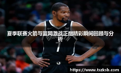 夏季联赛火箭与篮网激战正酣精彩瞬间回顾与分析