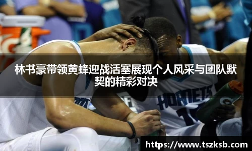 林书豪带领黄蜂迎战活塞展现个人风采与团队默契的精彩对决